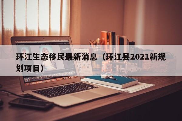 环江生态移民最新消息（环江县2021新规划项目）