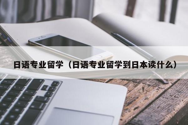 日语专业留学（日语专业留学到日本读什么）
