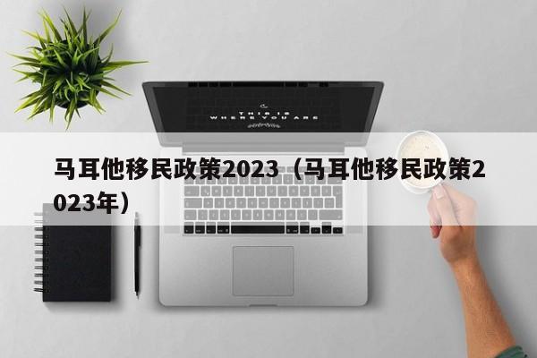 马耳他移民政策2023（马耳他移民政策2023年）