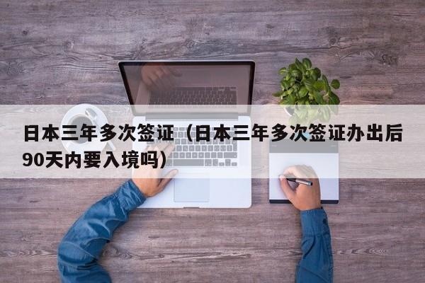 日本三年多次签证（日本三年多次签证办出后90天内要入境吗）