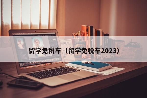 留学免税车（留学免税车2023）