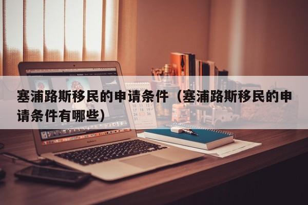 塞浦路斯移民的申请条件（塞浦路斯移民的申请条件有哪些）