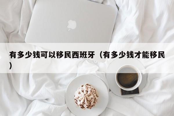 有多少钱可以移民西班牙（有多少钱才能移民）