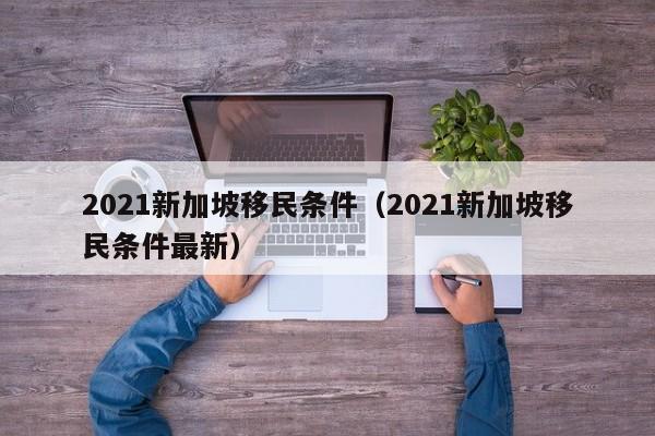 2021新加坡移民条件（2021新加坡移民条件最新）