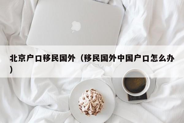 北京户口移民国外（移民国外中国户口怎么办）