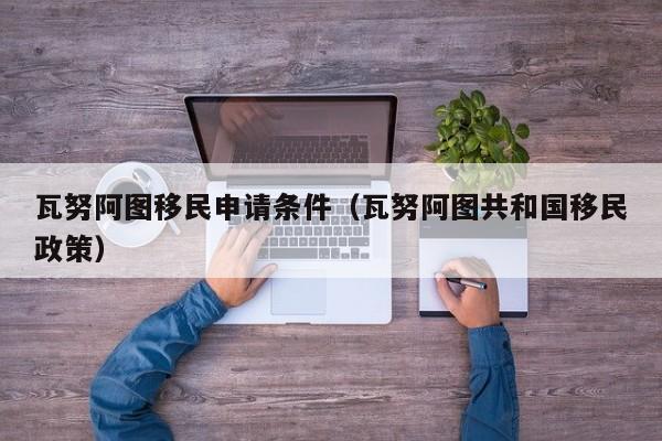 瓦努阿图移民申请条件（瓦努阿图共和国移民政策）