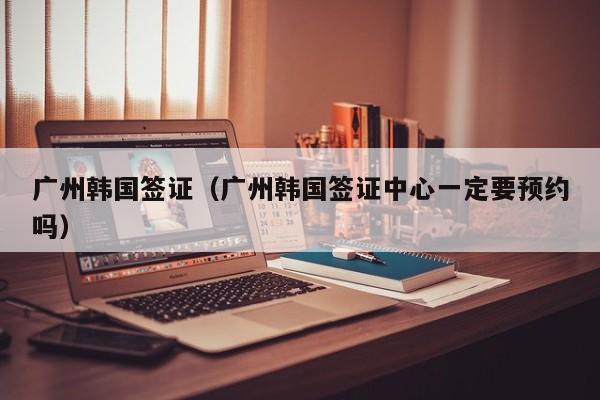 广州韩国签证（广州韩国签证中心一定要预约吗）
