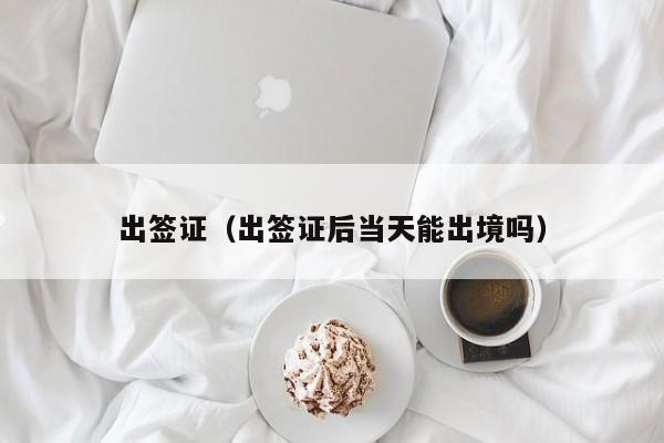 出签证（出签证后当天能出境吗）