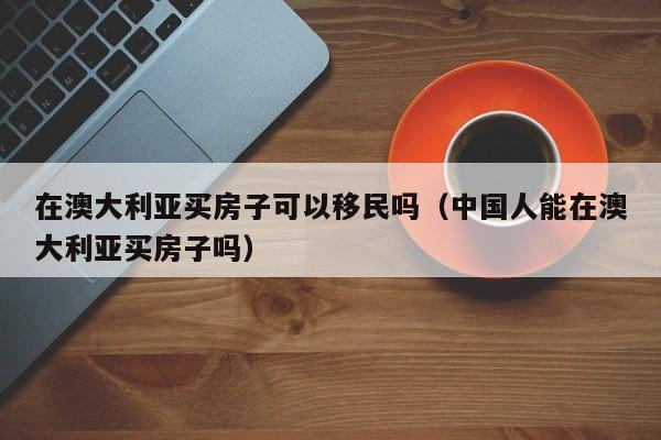 在澳大利亚买房子可以移民吗（中国人能在澳大利亚买房子吗）