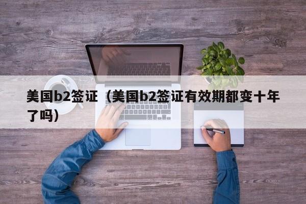 美国b2签证（美国b2签证有效期都变十年了吗）