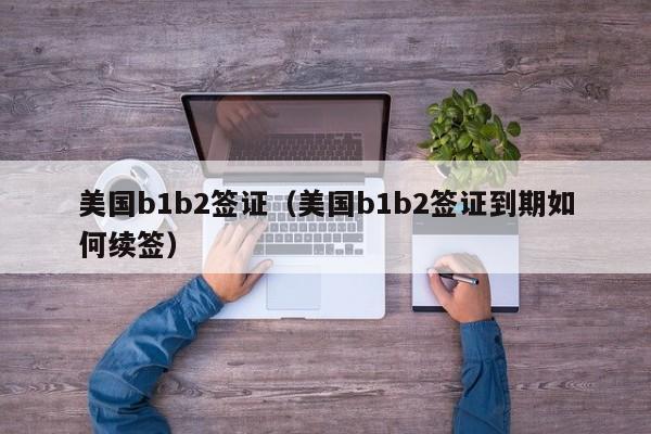 美国b1b2签证（美国b1b2签证到期如何续签）