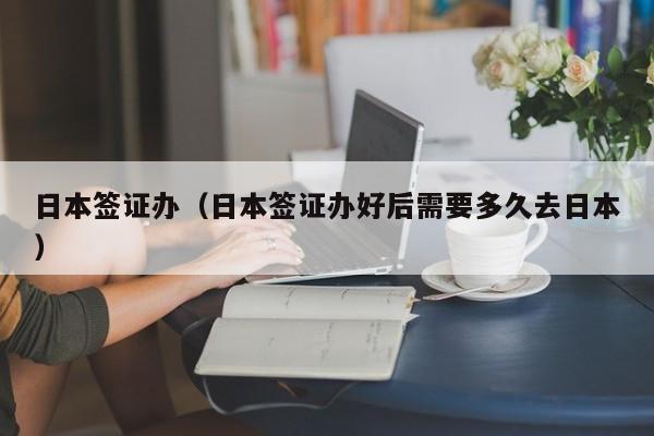 日本签证办（日本签证办好后需要多久去日本）