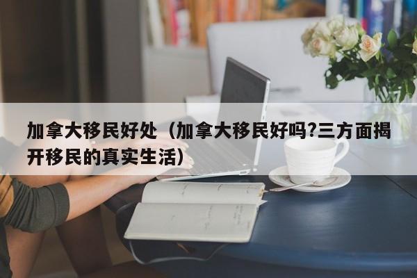 加拿大移民好处（加拿大移民好吗?三方面揭开移民的真实生活）