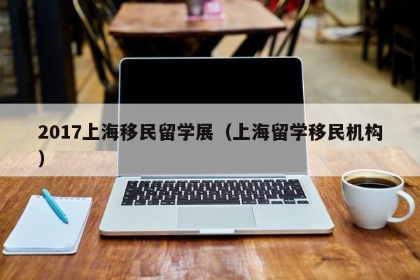 2017上海移民留学展（上海留学移民机构）