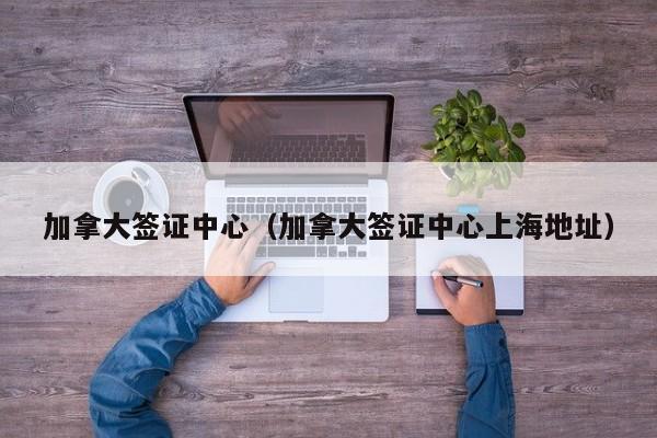 加拿大签证中心（加拿大签证中心上海地址）