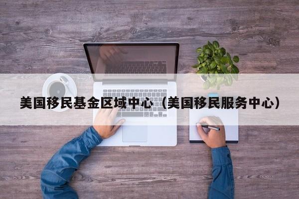 美国移民基金区域中心（美国移民服务中心）