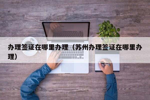 办理签证在哪里办理（苏州办理签证在哪里办理）