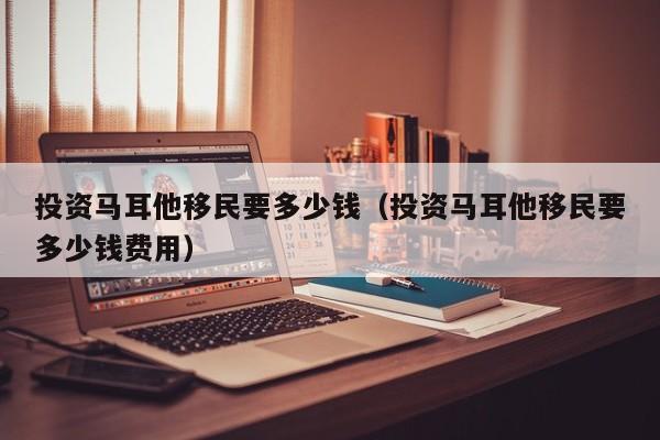 投资马耳他移民要多少钱（投资马耳他移民要多少钱费用）