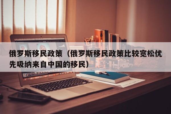 俄罗斯移民政策（俄罗斯移民政策比较宽松优先吸纳来自中国的移民）