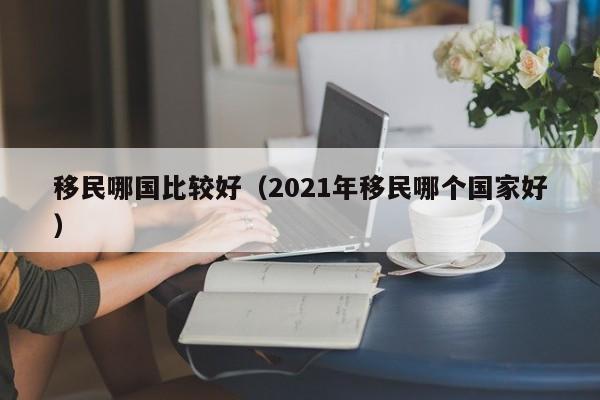移民哪国比较好（2021年移民哪个国家好）