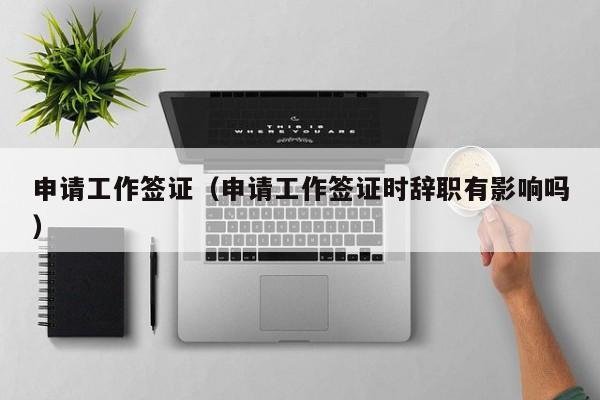 申请工作签证（申请工作签证时辞职有影响吗）