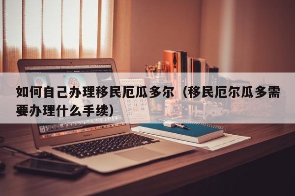 如何自己办理移民厄瓜多尔（移民厄尔瓜多需要办理什么手续）