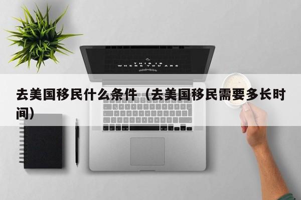 去美国移民什么条件（去美国移民需要多长时间）