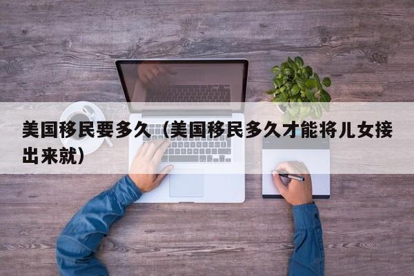 美国移民要多久（美国移民多久才能将儿女接出来就）