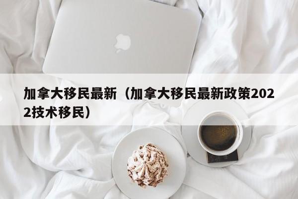 加拿大移民最新（加拿大移民最新政策2022技术移民）