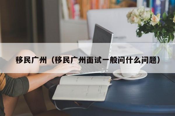 移民广州（移民广州面试一般问什么问题）
