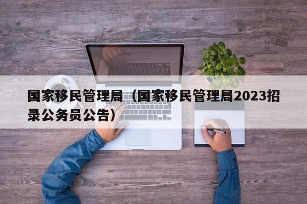 国家移民管理局（国家移民管理局2023招录公务员公告）
