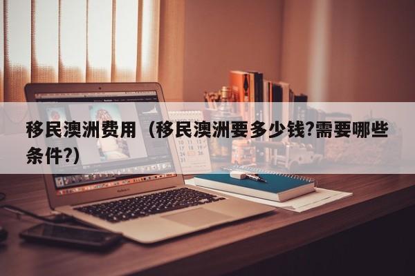 移民澳洲费用（移民澳洲要多少钱?需要哪些条件?）