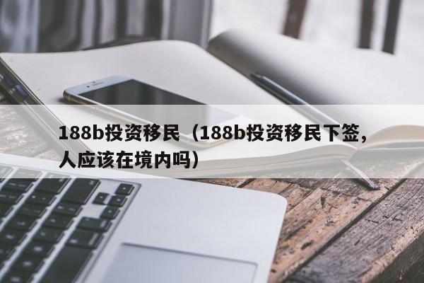 188b投资移民（188b投资移民下签,人应该在境内吗）