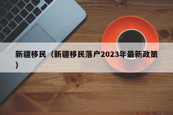 新疆移民（新疆移民落户2023年最新政策）