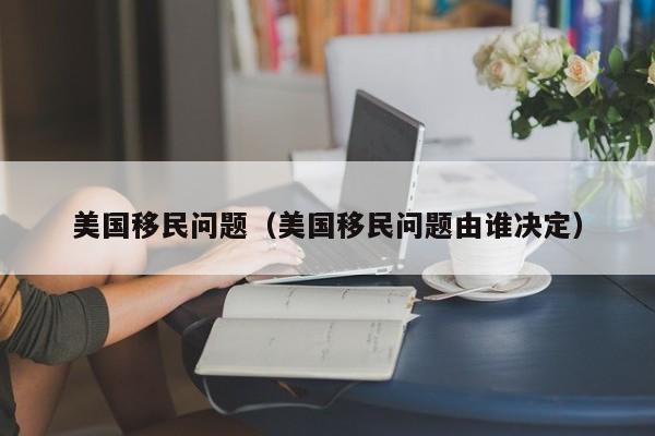 美国移民问题（美国移民问题由谁决定）