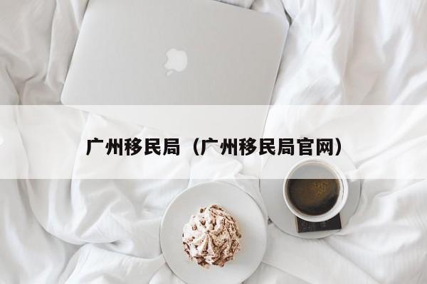 广州移民局（广州移民局官网）