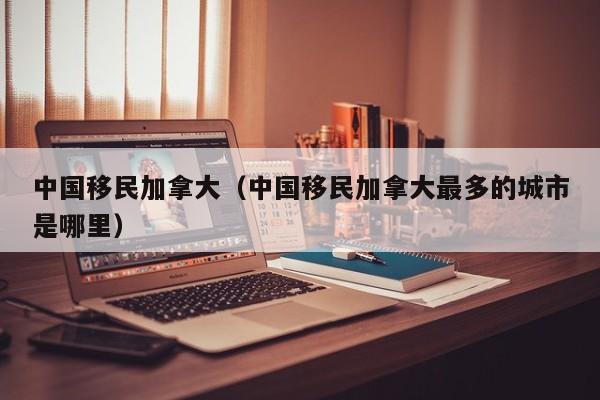 中国移民加拿大（中国移民加拿大最多的城市是哪里）