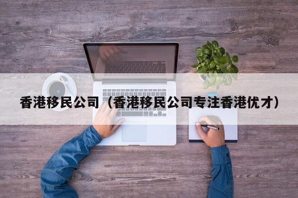 香港移民公司（香港移民公司专注香港优才）