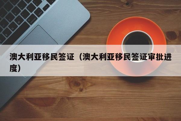 澳大利亚移民签证（澳大利亚移民签证审批进度）