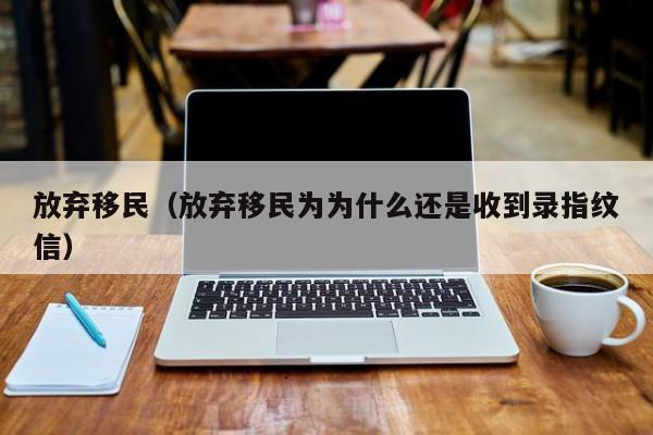 放弃移民（放弃移民为为什么还是收到录指纹信）
