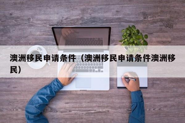 澳洲移民申请条件（澳洲移民申请条件澳洲移民）