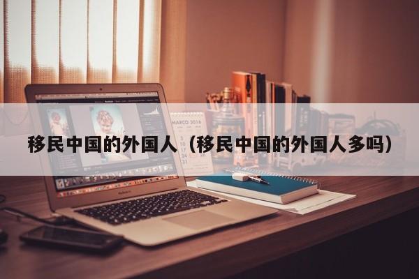移民中国的外国人（移民中国的外国人多吗）
