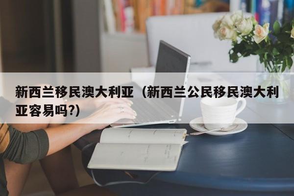 新西兰移民澳大利亚（新西兰公民移民澳大利亚容易吗?）