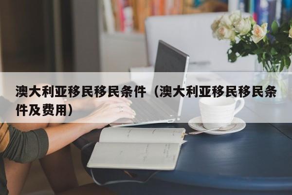 澳大利亚移民移民条件（澳大利亚移民移民条件及费用）