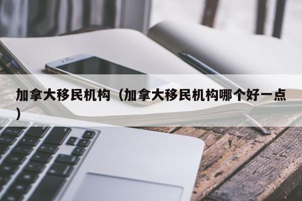 加拿大移民机构（加拿大移民机构哪个好一点）