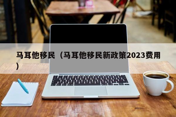 马耳他移民（马耳他移民新政策2023费用）
